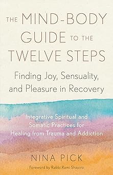 The Mind-Body Guide to the Twelve Steps: Finding Joy, Sensuality, and Pleasure in Recovery--Integrative spiritual and somatic practices for healing from trauma and addiction